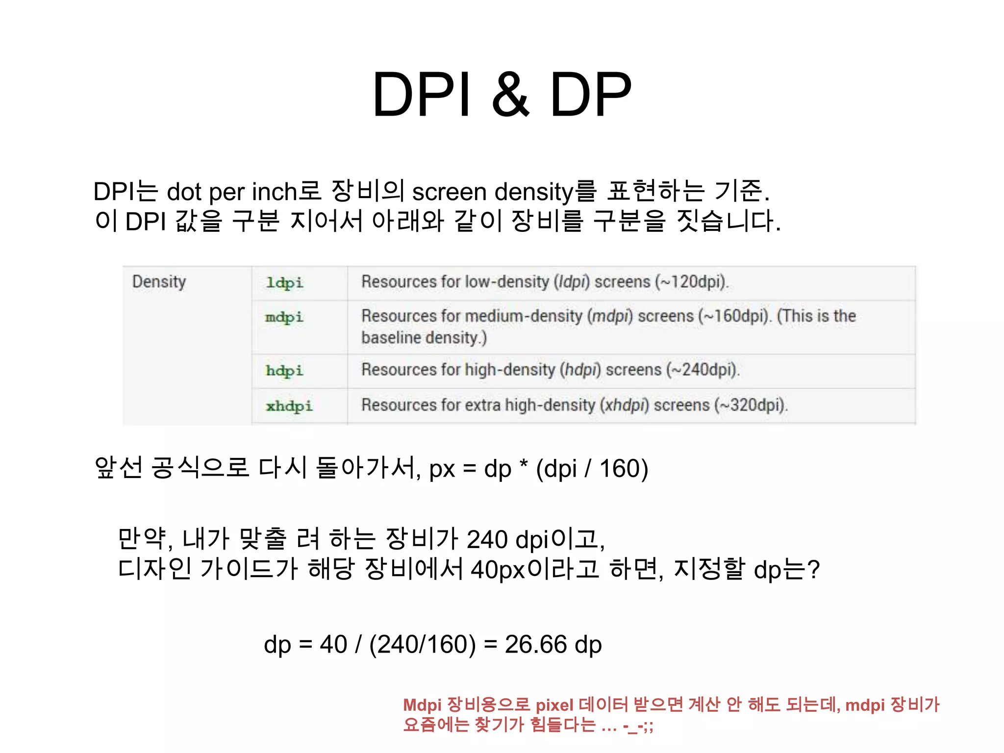 DPI & DP
DPI는 dot per inch로 장비의 screen density를 표현하는 기준.
이 DPI 값을 구분 지어서 아래와 같이 장비를 구분을 짓습니다.




앞선 공식으로 다시 돌아가서, px = dp * (dpi / 160)

 만약, 내가 맞출 려 하는 장비가 240 dpi이고,
 디자인 가이드가 해당 장비에서 40px이라고 하면, 지정할 dp는?

           dp = 40 / (240/160) = 26.66 dp

                       Mdpi 장비용으로 pixel 데이터 받으면 계산 안 해도 되는데, mdpi 장비가
                       요즘에는 찾기가 힘들다는 … -_-;;
 