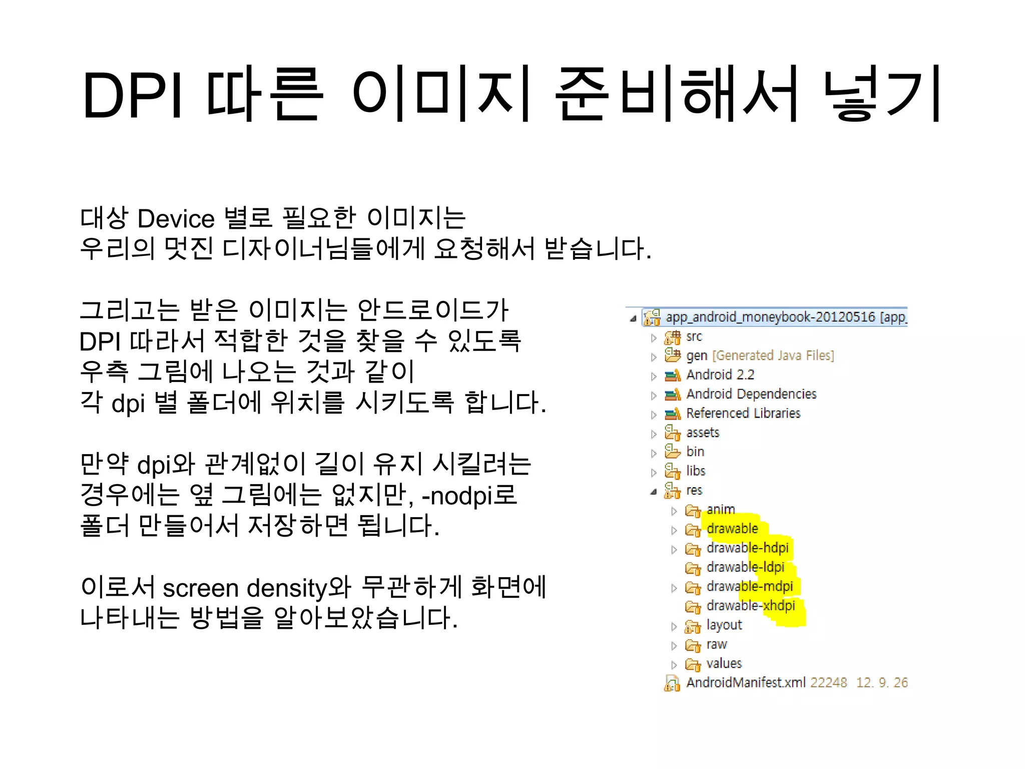 DPI 따른 이미지 준비해서 넣기
대상 Device 별로 필요한 이미지는
우리의 멋진 디자이너님들에게 요청해서 받습니다.

그리고는 받은 이미지는 안드로이드가
DPI 따라서 적합한 것을 찾을 수 있도록
우측 그림에 나오는 것과 같이
각 dpi 별 폴더에 위치를 시키도록 합니다.

만약 dpi와 관계없이 길이 유지 시킬려는
경우에는 옆 그림에는 없지만, -nodpi로
폴더 만들어서 저장하면 됩니다.

이로서 screen density와 무관하게 화면에
나타내는 방법을 알아보았습니다.
 