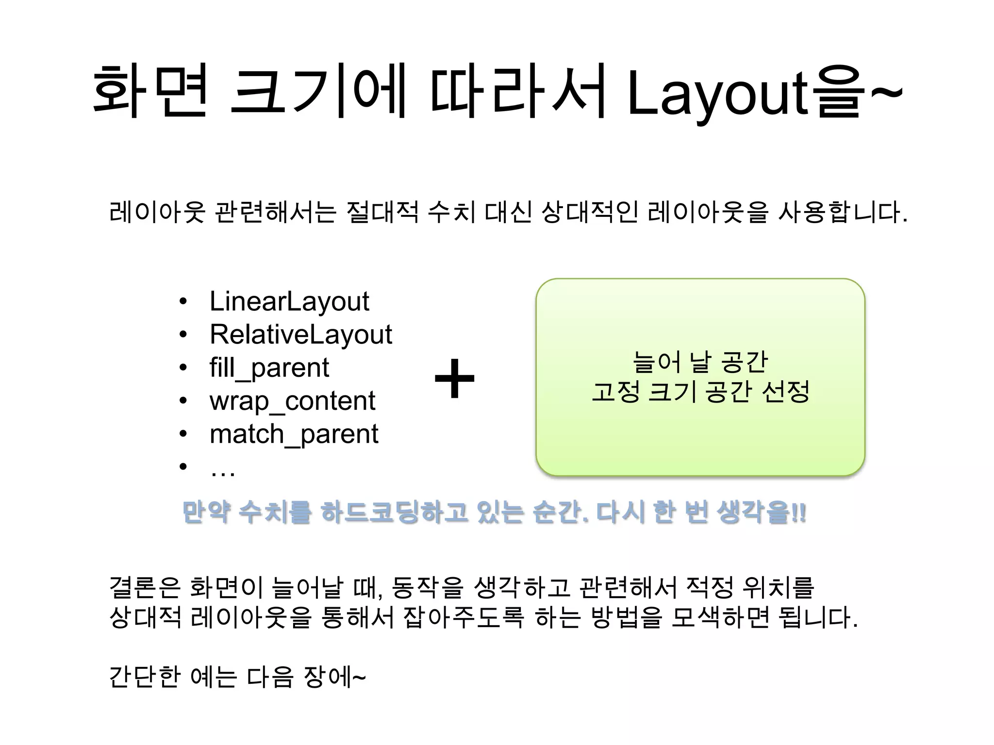 화면 크기에 따라서 Layout을~
레이아웃 관련해서는 절대적 수치 대신 상대적인 레이아웃을 사용합니다.


   •   LinearLayout
   •   RelativeLayout
                              늘어 날 공간
   •
   •
   •
       fill_parent
       wrap_content
       match_parent
                        +   고정 크기 공간 선정


   •   …
   만약 수치를 하드코딩하고 있는 순간. 다시 한 번 생각을!!


결론은 화면이 늘어날 때, 동작을 생각하고 관련해서 적정 위치를
상대적 레이아웃을 통해서 잡아주도록 하는 방법을 모색하면 됩니다.

간단한 예는 다음 장에~
 