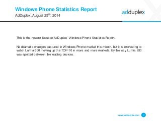 Windows Phone Statistics Report 
This is the newest issue of AdDuplex’ Windows Phone Statistics Report. 
No dramatic changes capturedin Windows Phone market this month, but it is interesting to watch Lumia 630 moving up the TOP-10 in more and more markets. By the way Lumia 930 was spotted between the leading devices. 
www.adduplex.com 2 
AdDuplex, August 25th, 2014  
