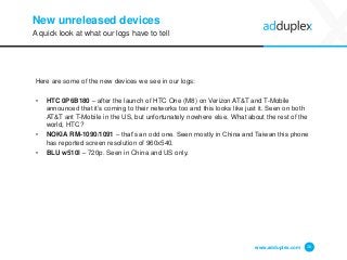New unreleased devices 
Here are some of the new devices we see in our logs: 
•HTC 0P6B180 –after the launch of HTC One (M8) on Verizon AT&T and T-Mobile announced that it’s coming to their networks too and this looks like just it. Seen on both AT&T ant T-Mobile in the US, but unfortunately nowhere else. What about the rest of the world, HTC? 
•NOKIA RM-1090/1091–that’s an odd one. Seen mostly in China and Taiwan this phone has reported screen resolution of 960x540. 
•BLU w510l–720p. Seen in China and US only. 
www.adduplex.com 20 
A quick look at what our logs have to tell  