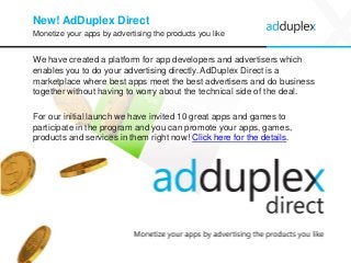 New! AdDuplex Direct 
We have created a platform for app developers and advertisers which enables you to do your advertising directly. AdDuplex Direct is a marketplace where best apps meet the best advertisers and do business together without having to worry about the technical side of the deal. 
For our initial launch we have invited 10 great apps and games to participate in the program and you can promote your apps, games, products and services in them right now! Click here for the details. 
21 
Monetize your apps by advertising the products you like  