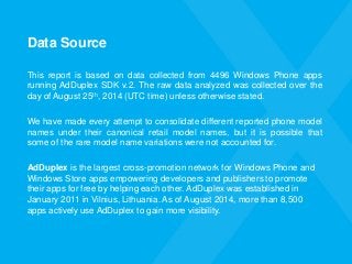 Data Source 
Thisreportisbasedondatacollectedfrom4496WindowsPhoneappsrunningAdDuplexSDKv.2.TherawdataanalyzedwascollectedoverthedayofAugust25th,2014(UTCtime)unlessotherwisestated. 
Wehavemadeeveryattempttoconsolidatedifferentreportedphonemodelnamesundertheircanonicalretailmodelnames,butitispossiblethatsomeoftheraremodelnamevariationswerenotaccountedfor. 
AdDuplexis the largest cross-promotion network for Windows Phone and Windows Store apps empowering developers and publishers to promote their apps for free by helping each other. AdDuplex was established in January 2011 in Vilnius, Lithuania. As of August 2014, more than 8,500 apps actively use AdDuplex to gain more visibility.  