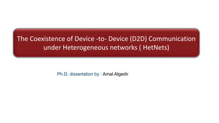 The Coexistence of Device -to- Device (D2D) Communication
under Heterogeneous networks ( HetNets)
Ph.D. dissertation by : Amal Algedir
 