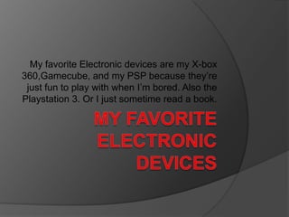 My Favorite Electronic Devices My favorite Electronic devices are my X-box 360,Gamecube, and my PSP because they’re just fun to play with when I’m bored. Also the Playstation 3. Or I just sometime read a book. 