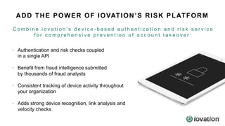 ADD THE POWER OF IOVATION’S RISK PLATFORM
• Authentication and risk checks coupled
in a single API
• Benefit from fraud intelligence submitted
by thousands of fraud analysts
• Consistent tracking of device activity throughout
your organization
• Adds strong device recognition, link analysis and
velocity checks
C o m b i n e i o v a t i o n ’ s d e v i c e - b a s e d a u t h e n t i c a t i o n a n d r i s k s e r v i c e
f o r c o m p r e h e n s i v e p r e v e n t i o n o f a c c o u n t t a k e o v e r :
 