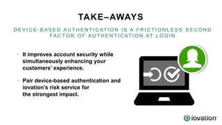 TAKE–AWAYS
81%
D E V I C E - B A S E D A U T H E N T I C AT I O N I S A F R I C T I O N L E S S S E C O N D
FA C T O R O F A U T H E N T I C AT I O N AT L O G I N
• It improves account security while
simultaneously enhancing your
customers’ experience.
• Pair device-based authentication and
iovation’s risk service for
the strongest impact.
 