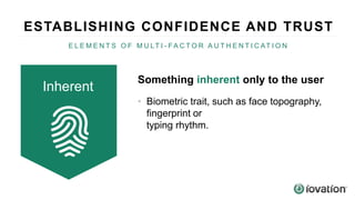Something inherent only to the user
• Biometric trait, such as face topography,
fingerprint or
typing rhythm.
Inherent
ESTABLISHING CONFIDENCE AND TRUST
E L E M E N T S O F M U LT I - F A C T O R A U T H E N T I C AT I O N
 