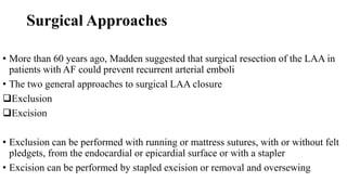 Surgical Approaches
• More than 60 years ago, Madden suggested that surgical resection of the LAA in
patients with AF could prevent recurrent arterial emboli
• The two general approaches to surgical LAA closure
Exclusion
Excision
• Exclusion can be performed with running or mattress sutures, with or without felt
pledgets, from the endocardial or epicardial surface or with a stapler
• Excision can be performed by stapled excision or removal and oversewing
 