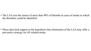 • The LAA was the source of more than 90% of thrombi in cases of stroke in which
the thrombus could be identified
• These data lend support to the hypothesis that elimination of the LAA may offer a
preventive strategy for AF-related stroke.
 
