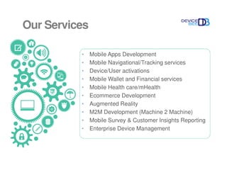 Our Services
• Mobile Apps Development
• Mobile Navigational/Tracking services
• Device/User activations
• Mobile Wallet and Financial services
• Mobile Health care/mHealth
• Ecommerce Development
• Augmented Reality
• M2M Development (Machine 2 Machine)
• Mobile Survey & Customer Insights Reporting
• Enterprise Device Management