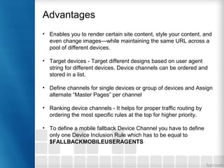 Advantages
• Enables you to render certain site content, style your content, and
even change images—while maintaining the same URL across a
pool of different devices.
• Target devices - Target different designs based on user agent
string for different devices. Device channels can be ordered and
stored in a list.
• Define channels for single devices or group of devices and Assign
alternate “Master Pages” per channel
• Ranking device channels - It helps for proper traffic routing by
ordering the most specific rules at the top for higher priority.
• To define a mobile fallback Device Channel you have to define
only one Device Inclusion Rule which has to be equal to
$FALLBACKMOBILEUSERAGENTS
 
