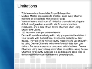 • This feature is only available for publishing sites.
• Multiple Master page needs to created, since every channel
needs to be associated with a Master page
• You can have a maximum of 10 device channels including the
default configured on a specific site for an on-premises
installation, and a total of two device channels when using
SharePoint Online.
• 150 inclusion rules per device channel.
• Device Channels are designed to help you provide the visitors if
your website with the best User Experience suitable for their
device. They are in no way a security measure and you shouldn’t
be using Device Channels to hide confidential data from your
visitors. Because anonymous users can switch between Device
Channels using query string parameters or cookies, using Device
Channels for security purposes is a bad idea and could lead to
disclosing confidential information to general public.
Limitations
 