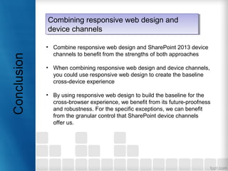 • Combine responsive web design and SharePoint 2013 device
channels to benefit from the strengths of both approaches
• When combining responsive web design and device channels,
you could use responsive web design to create the baseline
cross-device experience
• By using responsive web design to build the baseline for the
cross-browser experience, we benefit from its future-proofness
and robustness. For the specific exceptions, we can benefit
from the granular control that SharePoint device channels
offer us.
Combining responsive web design and
device channels
Combining responsive web design and
device channels
 