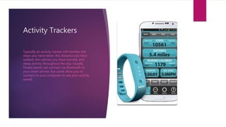 Activity Trackers
Typically an activity tracker will monitor the
steps you have taken, the distance you have
walked, the calories you have burned, and
sleep activity throughout the day. Usually
fitness bands can connect via Bluetooth to
your smart phone, but some allow you to
connect to your computer to see your activity
aswell.
 