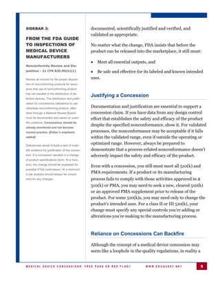 SIDEBAR 3:                                        documented, scientifically justified and verified, and
                                                  validated as appropriate.
FROM THE FDA GUIDE
TO INSPECTIONS OF                                 No matter what the change, FDA insists that before the
MEDICAL DEVICE                                    product can be released into the marketplace, it still must:
MANUFACTURERS
                                                     Meet all essential outputs, and
Nonconformity Review and Dis-
position - 21 CFR 820.90(b)(1)                       Be safe and effective for its labeled and known intended
Review all records for the proper disposi-        uses.
tion of nonconforming products for assur-
ance that use of nonconforming product
has not resulted in the distribution of de-
                                                  Justifying a Concession
fective devices. The distribution and justifi-
cation for concessions (allowance to use
otherwise nonconforming product, often            Documentation and justification are essential to support a
done through a Material Review Board)             concession claim. If you have data from any design control
must be documented and based on scien-            effort that establishes the safety and efficacy of the product
tific evidence. Concessions should be
                                                  despite the specified nonconformance, show it. For validated
closely monitored and not become
normal practice. [Editor’s emphasis               processes, the nonconformance may be acceptable if it falls
added]                                            within the validated range, even if outside the operating or
Deficiencies would include a lack of scien-
                                                  optimized range. However, always be prepared to
tific evidence for justification of the conces-   demonstrate that a process-related nonconformance doesn’t
sion. If a concession resulted in a change        adversely impact the safety and efficacy of the product.
of product specifications (form, fit or func-
tion), the change should be evaluated for
                                                  Even with a concession, you still must meet all 510(k) and
possible 510(k) submission. At a minimum,
a risk analysis should always be consid-
                                                  PMA requirements. If a product or its manufacturing
ered for any changes.                             process fails to comply with those activities approved in a
                                                  510(k) or PMA, you may need to seek a new, cleared 510(k)
                                                  or an approved PMA supplement prior to release of the
                                                  product. For some 510(k)s, you may need only to change the
                                                  product’s intended uses. For a class II or III 510(k), your
                                                  change must specify any special controls you’re adding or
                                                  alterations you’re making to the manufacturing process.



                                                  Reliance on Concessions Can Backfire

                                                  Although the concept of a medical device concession may
                                                  seem like a loophole in the quality regulations, in reality a


MEDICAL DEVICE CONCESSIONS: FREE PASS OR RED FLAG?                              WWW.EDUQUEST.NET                  5
 
