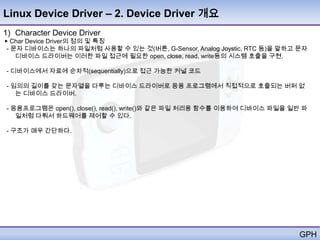 Linux Device Driver – 2. Device Driver 개요
1) Character Device Driver
▶ Char Device Driver의 정의 및 특징
 - 문자 디바이스는 하나의 파일처럼 사용할 수 있는 것(버튼, G-Sensor, Analog Joystic, RTC 등)을 말하고 문자
    디바이스 드라이버는 이러한 파일 접근에 필요한 open, close, read, write등의 시스템 호출을 구현.

- 디바이스에서 자료에 순차적(sequentially)으로 접근 가능한 커널 코드

- 임의의 길이를 갖는 문자열을 다루는 디바이스 드라이버로 응용 프로그램에서 직접적으로 호출되는 버퍼 없
   는 디바이스 드라이버.

- 응용프로그램은 open(), close(), read(), write()와 같은 파일 처리용 함수를 이용하여 디바이스 파일을 일반 파
   일처럼 다뤄서 하드웨어를 제어할 수 있다.

- 구조가 매우 간단하다.




                                                                          GPH
 