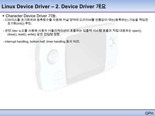 Linux Device Driver – 2. Device Driver 개요
▶ Character Device Driver 기능.
- 디바이스를 초기화하며 등록함수를 사용해 커널 영역에 드라이버를 빈틈없이 엮는(등록하는) 기능을 책임진
   초기화(init()) 루틴.

- 관련 /dev 노드를 사용해 사용자 어플리케이션이 호출하는 입출력 시스템 호출과 직접 대응하는 open(),
   close(), read(), write() 같은 진입점 집합.

- interrupt handling, bottom half, timer handling 등의 처리.




                                                                 GPH
 