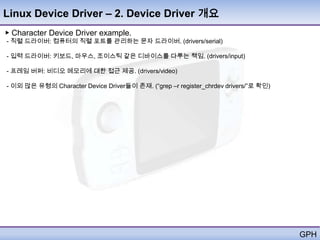 Linux Device Driver – 2. Device Driver 개요
▶ Character Device Driver example.
- 직렬 드라이버: 컴퓨터의 직렬 포트를 관리하는 문자 드라이버. (drivers/serial)

- 입력 드라이버: 키보드, 마우스, 조이스틱 같은 디바이스를 다루는 책임. (drivers/input)

- 프레임 버퍼: 비디오 메모리에 대한 접근 제공. (drivers/video)

- 이외 많은 유형의 Character Device Driver들이 존재. (―grep –r register_chrdev drivers/‖로 확인)




                                                                                     GPH
 