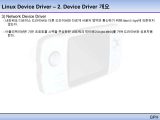 Linux Device Driver – 2. Device Driver 개요
3) Network Device Driver
- 네트워크 디바이스 드라이버는 다른 드라이버와 다르게 사용자 영역과 통신하기 위해 /dev나 /sys에 의존하지
   않는다.

- 어플리케이션은 기반 프로토콜 스택을 추상화한 네트워크 인터페이스(ex eth0)를 거쳐 드라이버와 상호작용
   한다.




                                                             GPH
 