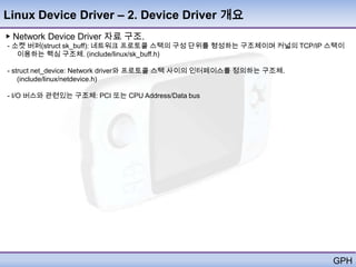 Linux Device Driver – 2. Device Driver 개요
▶ Network Device Driver 자료 구조.
- 소켓 버퍼(struct sk_buff): 네트워크 프로토콜 스택의 구성 단위를 형성하는 구조체이며 커널의 TCP/IP 스택이
   이용하는 핵심 구조체. (include/linux/sk_buff.h)

- struct net_device: Network driver와 프로토콜 스택 사이의 인터페이스를 정의하는 구조체.
    (include/linux/netdevice.h)

- I/O 버스와 관련있는 구조체: PCI 또는 CPU Address/Data bus




                                                                    GPH
 
