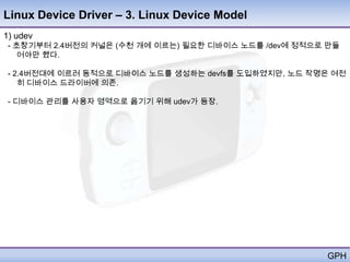Linux Device Driver – 3. Linux Device Model
1) udev
 - 초창기부터 2.4버전의 커널은 (수천 개에 이르는) 필요한 디바이스 노드를 /dev에 정적으로 만들
    어야만 했다.

 - 2.4버전대에 이르러 동적으로 디바이스 노드를 생성하는 devfs를 도입하였지만, 노드 작명은 여전
    히 디바이스 드라이버에 의존.

 - 디바이스 관리를 사용자 영역으로 옮기기 위해 udev가 등장.




                                                       GPH
 