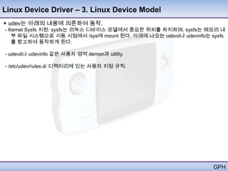 Linux Device Driver – 3. Linux Device Model
▶ udev는 아래의 내용에 의존하여 동작.
- Kernel Sysfs 지원: sysfs는 리눅스 디바이스 모델에서 중요한 위치를 차지하며, sysfs는 메모리 내
   부 파일 시스템으로 시동 시점에서 /sys에 mount 된다. 아래에 나오는 udevd나 udevinfo는 sysfs
   를 참고하여 동작하게 된다.

- udevd나 udevinfo 같은 사용자 영역 demon과 utility.

- /etc/udev/rules.d/ 디렉터리에 있는 사용자 지정 규칙.




                                                                GPH
 