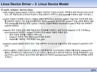 Linux Device Driver – 3. Linux Device Model
2) sysfs, kobject, device class
 - sysfs, kobject, device class는 디바이스 모델의 기초적인 구성요소이지만, 대부분의 경우 밖으로 드러나지 않
     는다. (즉 직접적으로 드라이버 작성자나 프로그래머가 다루거나 관련 source를 수정하는 일은 거의 없다.)

 - sysfs는 커널의 구조화된 디바이스 모델의 사용자 영역으로의 표현이다. sysfs는 커널 자료 구조에 대한 정보
     를 포함하는 메모리 기반 파일 시스템이라는 점에서 procfs와 유사하지만, procfs가 커널 내부로 통하는 일반
     적인 interface를 제공하는 반면, sysfs는 디바이스 모델에 특화된 interface로서 udev의 확장기능 대부분이
     sysfs에 의존한다.

 - kobject는 참조 카운트 같은 공통 객체 속성의 추성화를 지원한다. 일반적으로 kobject는 더 큰 구조체(e.g.
    struct device)에 내장된다. kobject 구조체의 주요 field와 내용은 다음과 같다.
      •   참조 카운트 관리를 수행하기 위한 kref
      •   kobject가 속하는 객체 집합인 kset에 대한 포인터
      •   Kobject를 기술하는 객체 유형인 kobj_type

 - kobject는 sysfs와 밀접한 관련이 있다. 커널 내부에서 인스턴스로 만들어지는 모든 kobject가 sysfs에서 나타
    난다.

 - 디바이스 클래스 개념은 디바이스 모델의 또 다른 특징이며, 드라이버에서 사용하기를 원하는 interface이다.
    클래스 인터페이스는 디바이스마다 더 큰 디바이스 클래스(또는 범주)에 속한다는 생각을 추상화한다. (e.g.
    usb 마우스, ps/2 키보드, 조이스틱은 입력 클래스에 속하며 /sys/class/input이라는 독자적인 항목을 소유하
    게 된다.)




                                                                         GPH
 