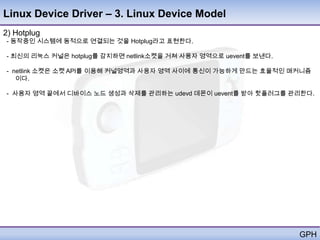 Linux Device Driver – 3. Linux Device Model
2) Hotplug
- 동작중인 시스템에 동적으로 연결되는 것을 Hotplug라고 표현한다.

- 최신의 리눅스 커널은 hotplug를 감지하면 netlink소켓을 거쳐 사용자 영역으로 uevent를 보낸다.

- netlink 소켓은 소켓 API를 이용해 커널영역과 사용자 영역 사이에 통신이 가능하게 만드는 효율적인 매커니즘
   이다.

- 사용자 영역 끝에서 디바이스 노드 생성과 삭제를 관리하는 udevd 데몬이 uevent를 받아 핫플러그를 관리한다.




                                                                  GPH
 