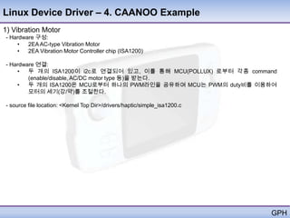 Linux Device Driver – 4. CAANOO Example
1) Vibration Motor
- Hardware 구성:
    •   2EA AC-type Vibration Motor
    •   2EA Vibration Motor Controller chip (ISA1200)

- Hardware 연결:
    •   두 개의 ISA1200이 i2c로 연결되어 있고, 이를 통해 MCU(POLLUX) 로부터 각종 command
        (enable/disable, AC/DC motor type 등)을 받는다.
    •   두 개의 ISA1200은 MCU로부터 하나의 PWM라인을 공유하며 MCU는 PWM의 duty비를 이용하여
        모터의 세기(강/약)를 조절한다.

- source file location: <Kernel Top Dir>/drivers/haptic/simple_isa1200.c




                                                                           GPH
 