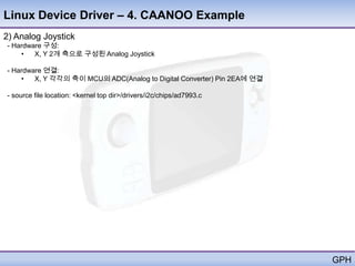Linux Device Driver – 4. CAANOO Example
2) Analog Joystick
- Hardware 구성:
    •   X, Y 2개 축으로 구성된 Analog Joystick

- Hardware 연결:
    •   X, Y 각각의 축이 MCU의 ADC(Analog to Digital Converter) Pin 2EA에 연결

- source file location: <kernel top dir>/drivers/i2c/chips/ad7993.c




                                                                        GPH
 