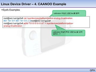 Linux Device Driver – 4. CAANOO Example
▶Sysfs Examples
                                                      calibration 파일의 내용(Text)를 출력


 root@wiz:/usr/gp2x# cat /sys/devices/platform/pollux-analog.0/calibration
 861 161 511 861 161 511 1 0root@wiz:/usr/gp2x#
 root@wiz:/usr/gp2x# echo "0 0 0 0 0 0 0 0" > /sys/devices/platform/pollux-
 analog.0/calibration

                                                     calibration 파일에 특정 내용(Text)을 입력!
                                                     결과는…?




                                                                                        GPH
 