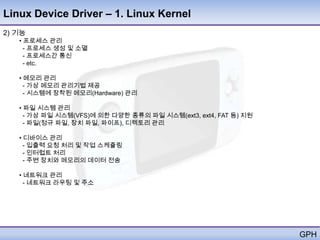 Linux Device Driver – 1. Linux Kernel
2) 기능
   • 프로세스 관리
     - 프로세스 생성 및 소멸
     - 프로세스간 통신
     - etc.

   • 메모리 관리
     - 가상 메모리 관리기법 제공
     - 시스템에 장착된 메모리(Hardware) 관리

   • 파일 시스템 관리
     - 가상 파일 시스템(VFS)에 의한 다양한 종류의 파일 시스템(ext3, ext4, FAT 등) 지원
     - 파일(정규 파일, 장치 파일, 파이프), 디렉토리 관리

   • 디바이스 관리
     - 입출력 요청 처리 및 작업 스케쥴링
     - 인터럽트 처리
     - 주변 장치와 메모리의 데이터 전송

   • 네트워크 관리
     - 네트워크 라우팅 및 주소




                                                                 GPH
 