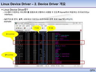 Linux Device Driver – 2. Device Driver 개요
▶ Linux Device Driver란?
 - 시스템이 지원하는 하드웨어를 응용프로그램에서 사용할 수 있도록 Kernel에서 제공하는 라이브러리(or
   Interface).

 - 일반적으로 문자, 블록, 네트워크 디바이스 드라이버로 분류 하며 ―/dev‖에 나타난다.
   example:


                          주 번호    부 번호



   문자 드라이버




  블록 드라이버




                                                               GPH
 
