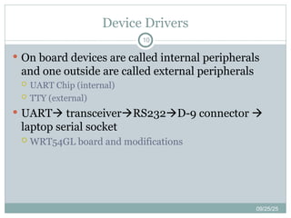 Device Drivers
10
 On board devices are called internal peripherals
and one outside are called external peripherals
 UART Chip (internal)
 TTY (external)
 UART transceiverRS232D-9 connector 
laptop serial socket
 WRT54GL board and modifications
09/25/25
 