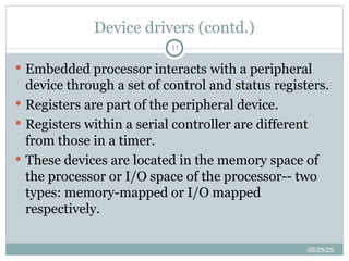 Device drivers (contd.)
11
 Embedded processor interacts with a peripheral
device through a set of control and status registers.
 Registers are part of the peripheral device.
 Registers within a serial controller are different
from those in a timer.
 These devices are located in the memory space of
the processor or I/O space of the processor-- two
types: memory-mapped or I/O mapped
respectively.
09/25/25
 