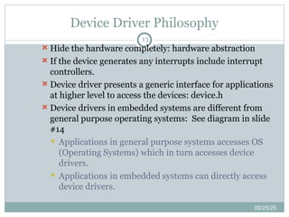 Device Driver Philosophy
13
 Hide the hardware completely: hardware abstraction
 If the device generates any interrupts include interrupt
controllers.
 Device driver presents a generic interface for applications
at higher level to access the devices: device.h
 Device drivers in embedded systems are different from
general purpose operating systems: See diagram in slide
#14
 Applications in general purpose systems accesses OS
(Operating Systems) which in turn accesses device
drivers.
 Applications in embedded systems can directly access
device drivers.
09/25/25
 