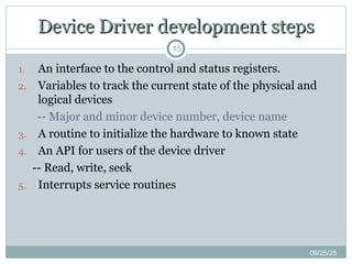 Device Driver development steps
Device Driver development steps
15
1. An interface to the control and status registers.
2. Variables to track the current state of the physical and
logical devices
-- Major and minor device number, device name
3. A routine to initialize the hardware to known state
4. An API for users of the device driver
-- Read, write, seek
5. Interrupts service routines
09/25/25
 