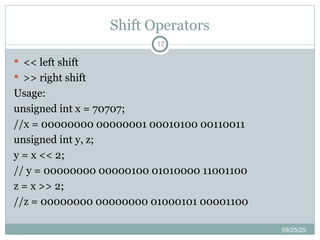 Shift Operators
09/25/25
17
 << left shift
 >> right shift
Usage:
unsigned int x = 70707;
//x = 00000000 00000001 00010100 00110011
unsigned int y, z;
y = x << 2;
// y = 00000000 00000100 01010000 11001100
z = x >> 2;
//z = 00000000 00000000 01000101 00001100
 