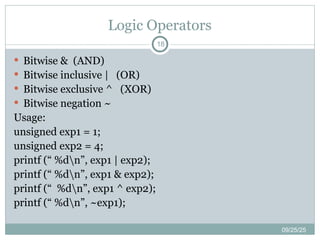 Logic Operators
09/25/25
18
 Bitwise & (AND)
 Bitwise inclusive | (OR)
 Bitwise exclusive ^ (XOR)
 Bitwise negation ~
Usage:
unsigned exp1 = 1;
unsigned exp2 = 4;
printf (“ %dn”, exp1 | exp2);
printf (“ %dn”, exp1 & exp2);
printf (“ %dn”, exp1 ^ exp2);
printf (“ %dn”, ~exp1);
 