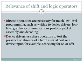 Relevance of shift and logic operators
09/25/25
19
Bitwise operations are necessary for much low-level
programming, such as writing to device drivers, low-
level graphics, communications protocol packet
assembly and decoding.
Device drivers use these operators to test the
presence or absence of a bit in a serial port or a
device input, for example. (checking for on or off)
 