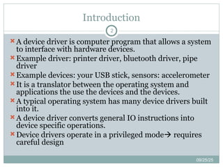 Introduction
09/25/25
2
A device driver is computer program that allows a system
to interface with hardware devices.
Example driver: printer driver, bluetooth driver, pipe
driver
Example devices: your USB stick, sensors: accelerometer
It is a translator between the operating system and
applications the use the devices and the devices.
A typical operating system has many device drivers built
into it.
A device driver converts general IO instructions into
device specific operations.
Device drivers operate in a privileged mode requires
careful design
 