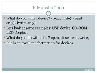 File abstraCtion
09/25/25
4
 What do you with a device? {read, write}, {read
only}, {write only}
 Lets look at some examples: USB device, CD-ROM,
LED Display,
 What do you do with a file? open, close, read, write, ..
 File is an excellent abstraction for devices.
 