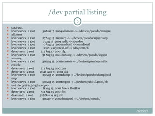 /dev partial listing
09/25/25
5
 total 380
 lrwxrwxrwx 1 root 30 Mar 7 2004 allkmem -> ../devices/pseudo/mm@0:
 allkmem
 lrwxrwxrwx 1 root 27 Aug 15 2001 arp -> ../devices/pseudo/arp@0:arp
 lrwxrwxrwx 1 root 7 Aug 15 2001 audio -> sound/0
 lrwxrwxrwx 1 root 10 Aug 15 2001 audioctl -> sound/0ctl
 lrwxrwxrwx 1 root 11 Oct 4 03:06 bd.off -> /dev/term/b
 drwxr-xr-x 2 root 512 Aug 17 2001 cfg
 lrwxrwxrwx 1 root 31 Aug 15 2001 conslog -> ../devices/pseudo/log@0
 :conslog
 lrwxrwxrwx 1 root 30 Aug 15 2001 console -> ../devices/pseudo/cn@0:
 console
 drwxr-xr-x 2 root 512 Aug 15 2001 cua
 drwxr-xr-x 2 root 2048 Aug 31 2002 dsk
 lrwxrwxrwx 1 root 29 Aug 15 2001 dump -> ../devices/pseudo/dump@0:d
 ump
 lrwxrwxrwx 1 root 50 Aug 15 2001 ecpp0 -> ../devices/pci@1f,4000/eb
 us@1/ecpp@14,3043bc:ecpp0
 lrwxrwxrwx 1 root 8 Aug 15 2001 fb0 -> fbs/ffb0
 drwxr-xr-x 2 root 512 Aug 15 2001 fbs
 dr-xr-xr-x 2 root 528 Nov 9 11:51 fd
 lrwxrwxrwx 1 root 30 Apr 7 2002 fssnapctl -> ../devices/pseudo/
 