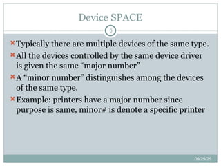 Device SPACE
09/25/25
6
Typically there are multiple devices of the same type.
All the devices controlled by the same device driver
is given the same “major number”
A “minor number” distinguishes among the devices
of the same type.
Example: printers have a major number since
purpose is same, minor# is denote a specific printer
 