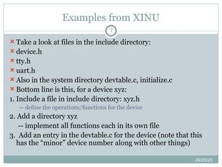 Examples from XINU
09/25/25
7
 Take a look at files in the include directory:
 device.h
 tty.h
 uart.h
 Also in the system directory devtable.c, initialize.c
 Bottom line is this, for a device xyz:
1. Include a file in include directory: xyz.h
-- define the operations/functions for the device
2. Add a directory xyz
-- implement all functions each in its own file
3. Add an entry in the devtable.c for the device (note that this
has the “minor” device number along with other things)
 