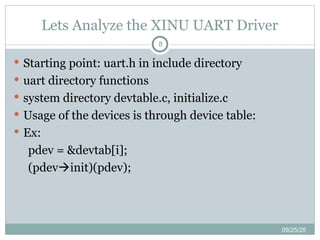 Lets Analyze the XINU UART Driver
09/25/25
8
 Starting point: uart.h in include directory
 uart directory functions
 system directory devtable.c, initialize.c
 Usage of the devices is through device table:
 Ex:
pdev = &devtab[i];
(pdevinit)(pdev);
 