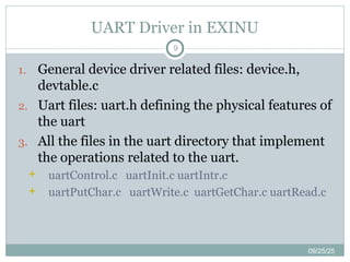 UART Driver in EXINU
9
1. General device driver related files: device.h,
devtable.c
2. Uart files: uart.h defining the physical features of
the uart
3. All the files in the uart directory that implement
the operations related to the uart.
 uartControl.c uartInit.c uartIntr.c
 uartPutChar.c uartWrite.c uartGetChar.c uartRead.c
09/25/25
 