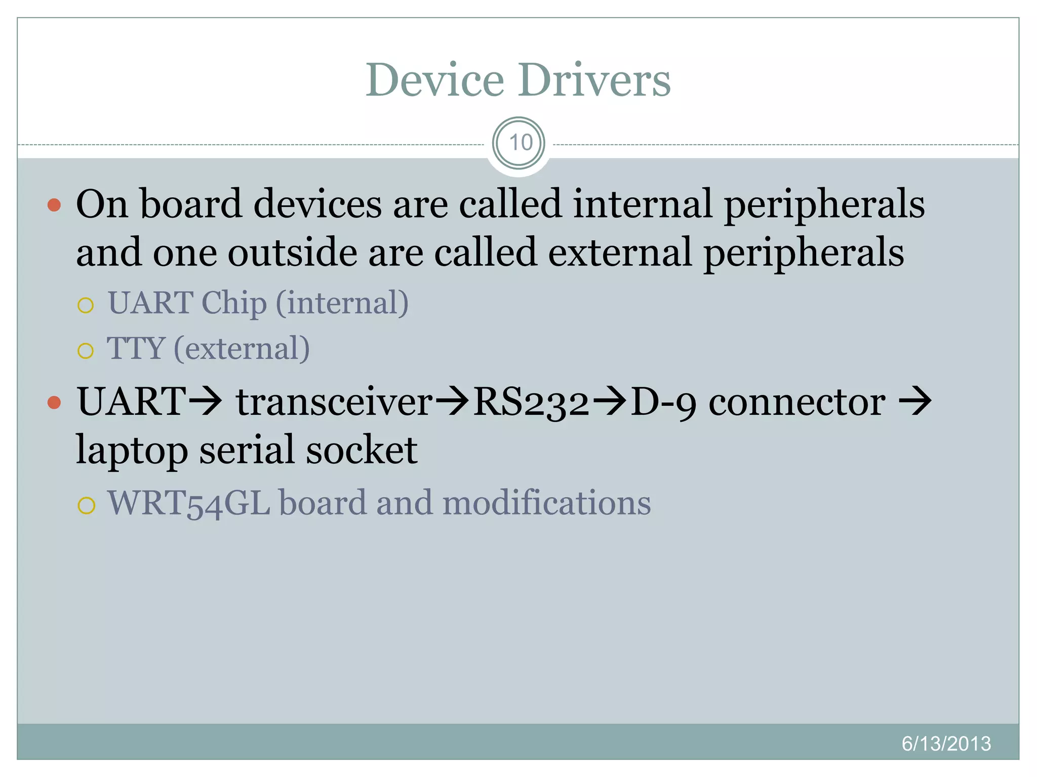 Device Drivers
10
 On board devices are called internal peripherals
and one outside are called external peripherals
 UART Chip (internal)
 TTY (external)
 UART transceiverRS232D-9 connector 
laptop serial socket
 WRT54GL board and modifications
6/13/2013
 