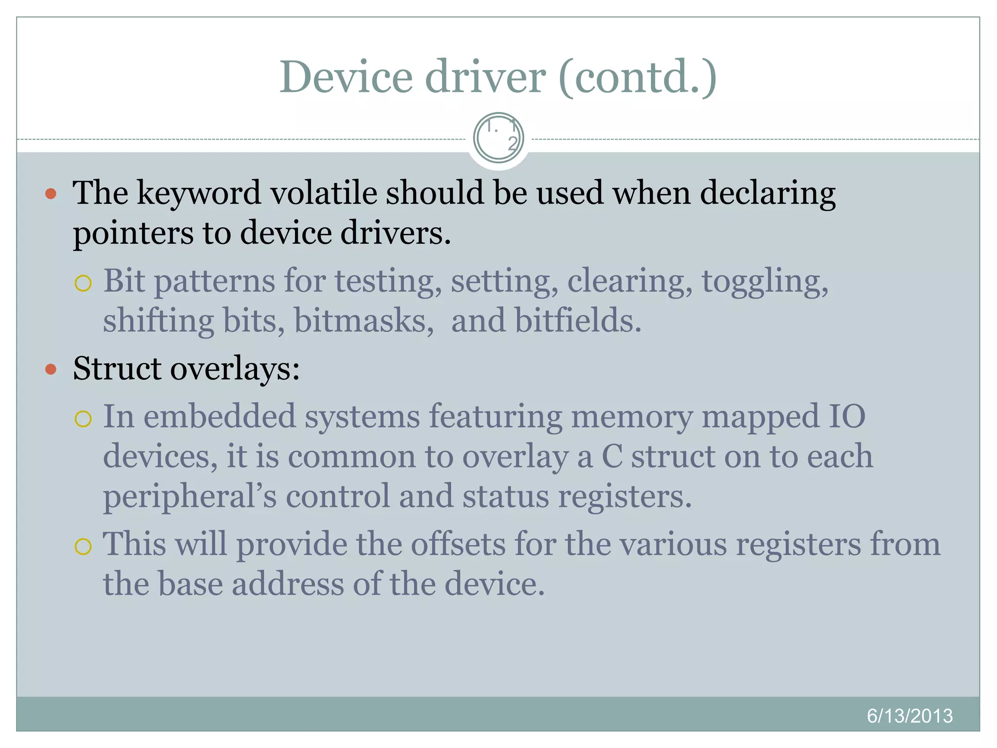 Device driver (contd.)
1. 1
2
 The keyword volatile should be used when declaring
pointers to device drivers.
 Bit patterns for testing, setting, clearing, toggling,
shifting bits, bitmasks, and bitfields.
 Struct overlays:
 In embedded systems featuring memory mapped IO
devices, it is common to overlay a C struct on to each
peripheral’s control and status registers.
 This will provide the offsets for the various registers from
the base address of the device.
6/13/2013
 